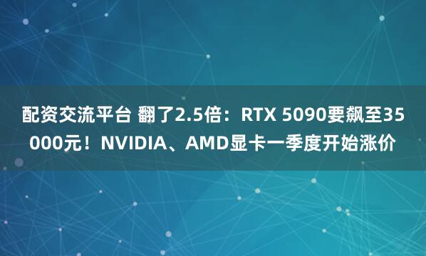 配资交流平台 翻了2.5倍：RTX 5090要飙至35000元！NVIDIA、AMD显卡一季度开始涨价