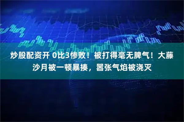 炒股配资开 0比3惨败！被打得毫无脾气！大藤沙月被一顿暴揍，嚣张气焰被浇灭