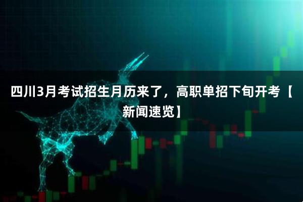 四川3月考试招生月历来了，高职单招下旬开考【新闻速览】