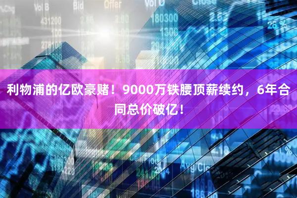 利物浦的亿欧豪赌！9000万铁腰顶薪续约，6年合同总价破亿！