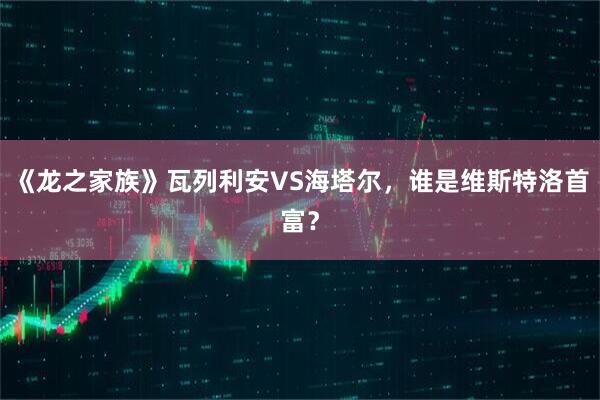 《龙之家族》瓦列利安VS海塔尔，谁是维斯特洛首富？