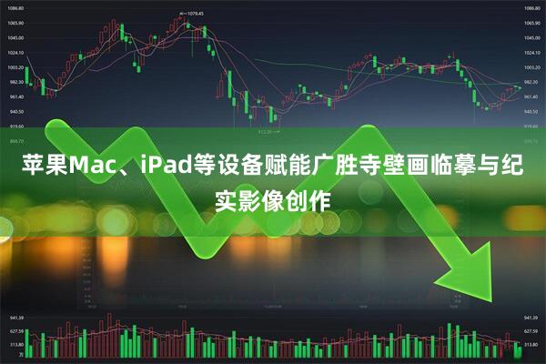 苹果Mac、iPad等设备赋能广胜寺壁画临摹与纪实影像创作