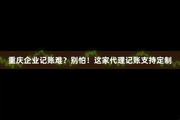 重庆企业记账难？别怕！这家代理记账支持定制
