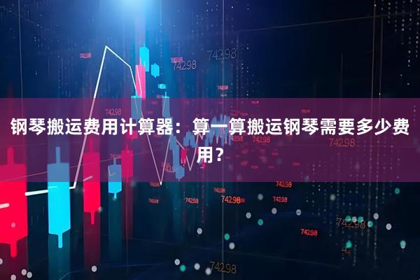 钢琴搬运费用计算器：算一算搬运钢琴需要多少费用？