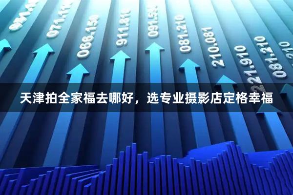 天津拍全家福去哪好，选专业摄影店定格幸福