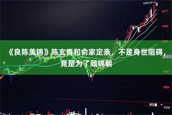 《良陈美锦》陈玄青和俞家定亲，不是身世阻碍，竟是为了顾锦朝