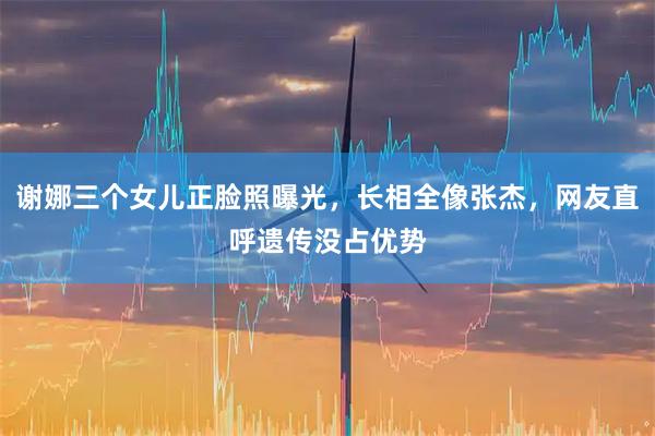 谢娜三个女儿正脸照曝光，长相全像张杰，网友直呼遗传没占优势