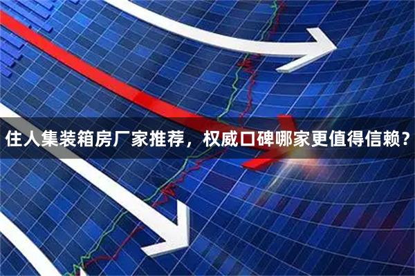 住人集装箱房厂家推荐，权威口碑哪家更值得信赖？