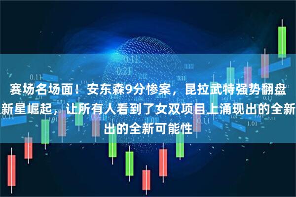 赛场名场面！安东森9分惨案，昆拉武特强势翻盘，女双新星崛起，让所有人看到了女双项目上涌现出的全新可能性