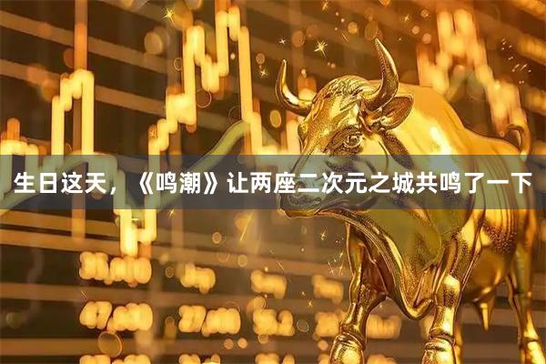 生日这天，《鸣潮》让两座二次元之城共鸣了一下