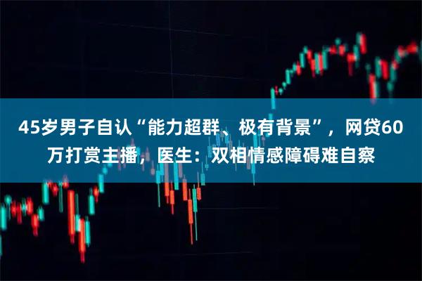45岁男子自认“能力超群、极有背景”，网贷60万打赏主播，医生：双相情感障碍难自察
