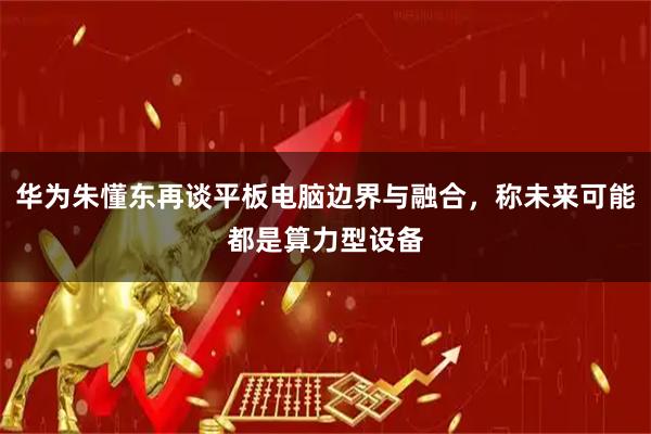 华为朱懂东再谈平板电脑边界与融合,称未来可能都是算力型设备