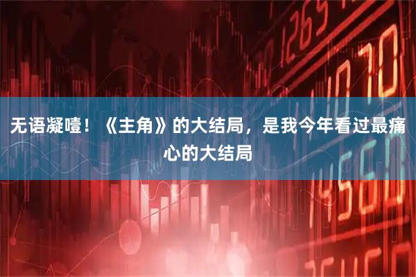 无语凝噎！《主角》的大结局，是我今年看过最痛心的大结局