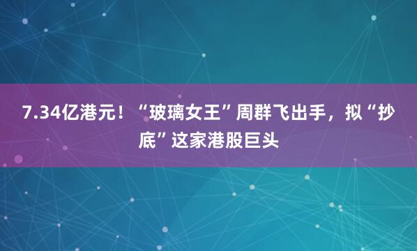 7.34亿港元！“玻璃女王”周群飞出手，拟“抄底”这家港股巨头