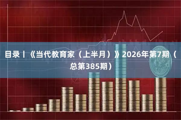 目录丨《当代教育家（上半月）》2026年第7期（总第385期）