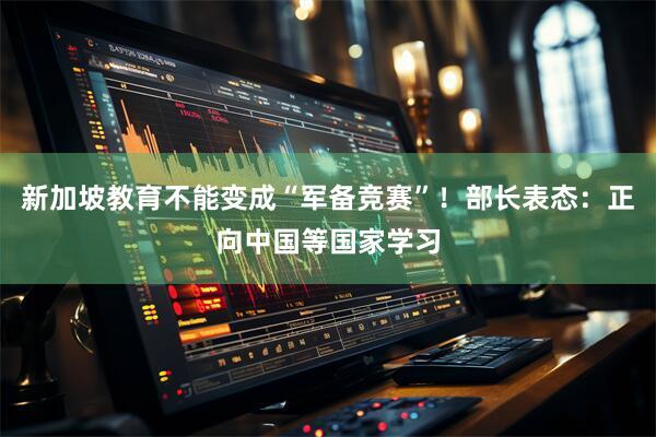 新加坡教育不能变成“军备竞赛”！部长表态：正向中国等国家学习