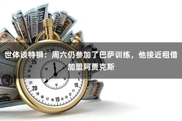 世体谈特狮：周六仍参加了巴萨训练，他接近租借加盟阿贾克斯