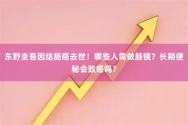 东野圭吾因结肠癌去世！哪些人需做肠镜？长期便秘会致癌吗？