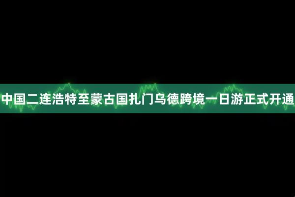 中国二连浩特至蒙古国扎门乌德跨境一日游正式开通