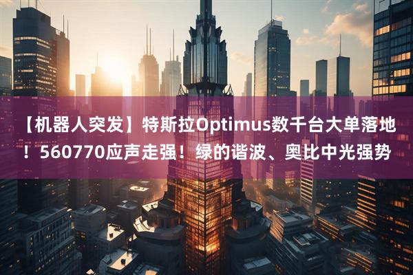 【机器人突发】特斯拉Optimus数千台大单落地！560770应声走强！绿的谐波、奥比中光强势
