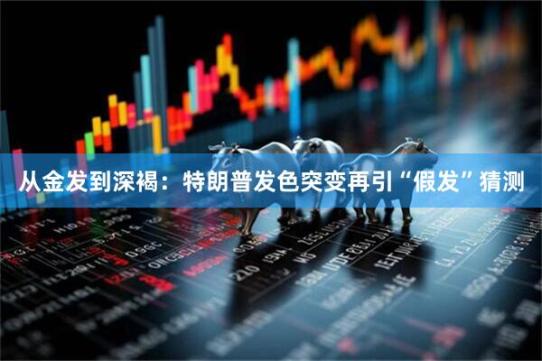 从金发到深褐：特朗普发色突变再引“假发”猜测