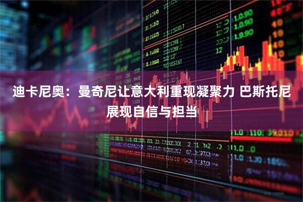 迪卡尼奥：曼奇尼让意大利重现凝聚力 巴斯托尼展现自信与担当